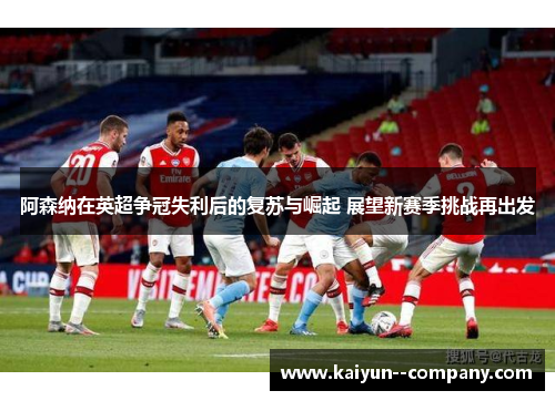 阿森纳在英超争冠失利后的复苏与崛起 展望新赛季挑战再出发