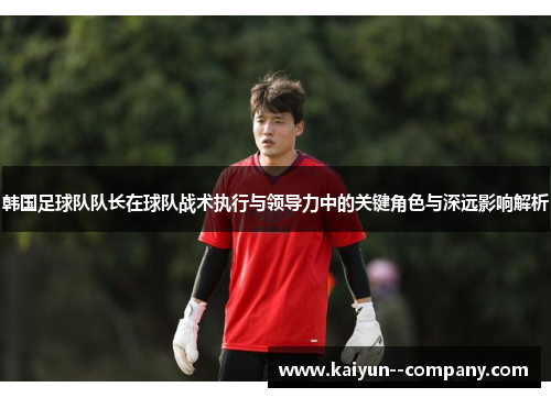韩国足球队队长在球队战术执行与领导力中的关键角色与深远影响解析