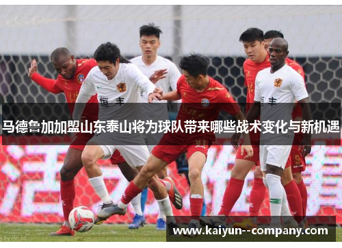 马德鲁加加盟山东泰山将为球队带来哪些战术变化与新机遇