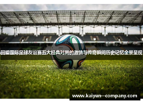 回望国际足球友谊赛五大经典对局的激情与传奇瞬间历史记忆全景呈现