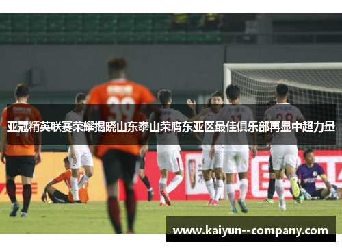 亚冠精英联赛荣耀揭晓山东泰山荣膺东亚区最佳俱乐部再显中超力量